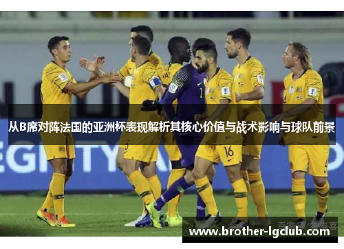 从B席对阵法国的亚洲杯表现解析其核心价值与战术影响与球队前景