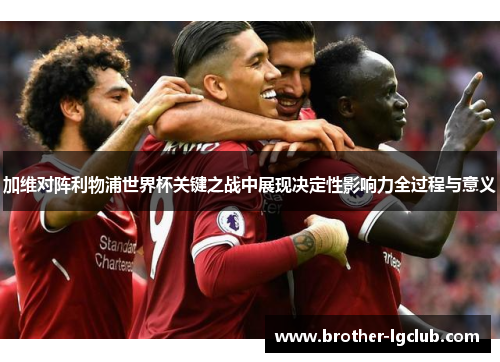 加维对阵利物浦世界杯关键之战中展现决定性影响力全过程与意义